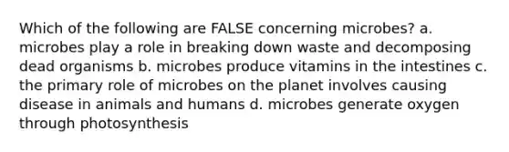 Which of the following are FALSE concerning microbes? a. microbes play a role in breaking down waste and decomposing dead organisms b. microbes produce vitamins in the intestines c. the primary role of microbes on the planet involves causing disease in animals and humans d. microbes generate oxygen through photosynthesis