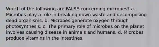 Which of the following are FALSE concerning microbes? a. Microbes play a role in breaking down waste and decomposing dead organisms. b. Microbes generate oxygen through photosynthesis. c. The primary role of microbes on the planet involves causing disease in animals and humans. d. Microbes produce vitamins in the intestines.