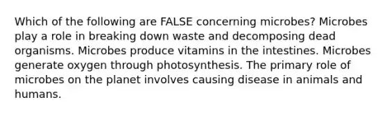 Which of the following are FALSE concerning microbes? Microbes play a role in breaking down waste and decomposing dead organisms. Microbes produce vitamins in the intestines. Microbes generate oxygen through photosynthesis. The primary role of microbes on the planet involves causing disease in animals and humans.