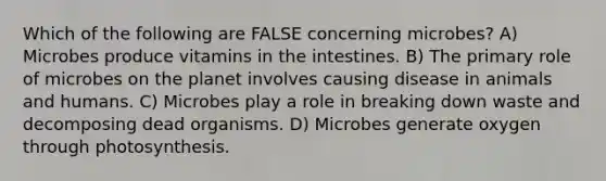 Which of the following are FALSE concerning microbes? A) Microbes produce vitamins in the intestines. B) The primary role of microbes on the planet involves causing disease in animals and humans. C) Microbes play a role in breaking down waste and decomposing dead organisms. D) Microbes generate oxygen through photosynthesis.