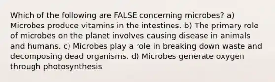 Which of the following are FALSE concerning microbes? a) Microbes produce vitamins in the intestines. b) The primary role of microbes on the planet involves causing disease in animals and humans. c) Microbes play a role in breaking down waste and decomposing dead organisms. d) Microbes generate oxygen through photosynthesis