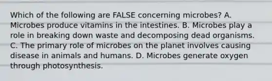 Which of the following are FALSE concerning microbes? A. Microbes produce vitamins in the intestines. B. Microbes play a role in breaking down waste and decomposing dead organisms. C. The primary role of microbes on the planet involves causing disease in animals and humans. D. Microbes generate oxygen through photosynthesis.