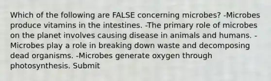 Which of the following are FALSE concerning microbes? -Microbes produce vitamins in the intestines. -The primary role of microbes on the planet involves causing disease in animals and humans. -Microbes play a role in breaking down waste and decomposing dead organisms. -Microbes generate oxygen through photosynthesis. Submit