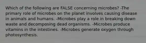 Which of the following are FALSE concerning microbes? -The primary role of microbes on the planet involves causing disease in animals and humans. -Microbes play a role in breaking down waste and decomposing dead organisms. -Microbes produce vitamins in the intestines. -Microbes generate oxygen through photosynthesis.