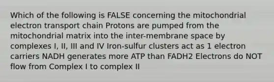 Which of the following is FALSE concerning the mitochondrial electron transport chain Protons are pumped from the mitochondrial matrix into the inter-membrane space by complexes I, II, III and IV Iron-sulfur clusters act as 1 electron carriers NADH generates more ATP than FADH2 Electrons do NOT flow from Complex I to complex II