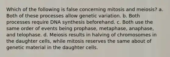 Which of the following is false concerning mitosis and meiosis? a. Both of these processes allow genetic variation. b. Both processes require DNA synthesis beforehand. c. Both use the same order of events being prophase, metaphase, anaphase, and telophase. d. Meiosis results in halving of chromosomes in the daughter cells, while mitosis reserves the same about of genetic material in the daughter cells.