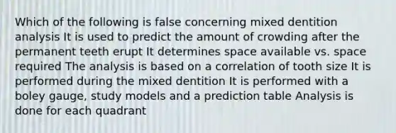 Which of the following is false concerning mixed dentition analysis It is used to predict the amount of crowding after the permanent teeth erupt It determines space available vs. space required The analysis is based on a correlation of tooth size It is performed during the mixed dentition It is performed with a boley gauge, study models and a prediction table Analysis is done for each quadrant