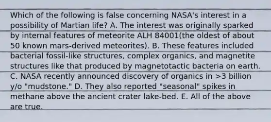 Which of the following is false concerning NASA's interest in a possibility of Martian life? A. The interest was originally sparked by internal features of meteorite ALH 84001(the oldest of about 50 known mars-derived meteorites). B. These features included bacterial fossil-like structures, complex organics, and magnetite structures like that produced by magnetotactic bacteria on earth. C. NASA recently announced discovery of organics in >3 billion y/o "mudstone." D. They also reported "seasonal" spikes in methane above the ancient crater lake-bed. E. All of the above are true.