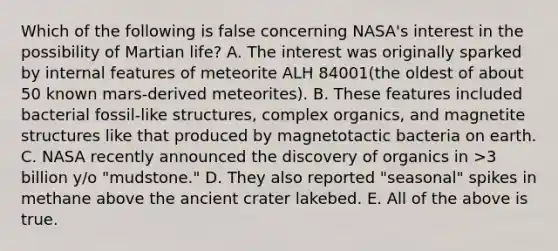 Which of the following is false concerning NASA's interest in the possibility of Martian life? A. The interest was originally sparked by internal features of meteorite ALH 84001(the oldest of about 50 known mars-derived meteorites). B. These features included bacterial fossil-like structures, complex organics, and magnetite structures like that produced by magnetotactic bacteria on earth. C. NASA recently announced the discovery of organics in >3 billion y/o "mudstone." D. They also reported "seasonal" spikes in methane above the ancient crater lakebed. E. All of the above is true.