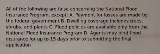 All of the following are false concerning the National Flood Insurance Program, except: A. Payment for losses are made by the federal government B. Dwelling coverage includes trees, shrubs, and plants C. Flood policies are available only from the National Flood Insurance Program D. Agents may bind flood insurance for up to 15 days prior to submitting the final application