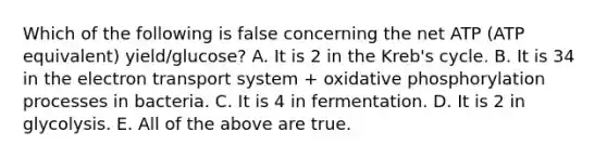 Which of the following is false concerning the net ATP (ATP equivalent) yield/glucose? A. It is 2 in the Kreb's cycle. B. It is 34 in the electron transport system + oxidative phosphorylation processes in bacteria. C. It is 4 in fermentation. D. It is 2 in glycolysis. E. All of the above are true.