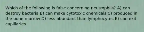 Which of the following is false concerning neutrophils? A) can destroy bacteria B) can make cytotoxic chemicals C) produced in the bone marrow D) less abundant than lymphocytes E) can exit capillaries