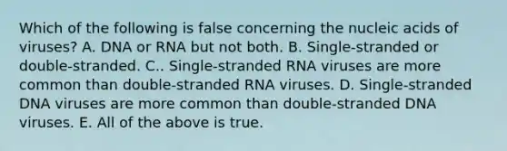 Which of the following is false concerning the nucleic acids of viruses? A. DNA or RNA but not both. B. Single-stranded or double-stranded. C.. Single-stranded RNA viruses are more common than double-stranded RNA viruses. D. Single-stranded DNA viruses are more common than double-stranded DNA viruses. E. All of the above is true.