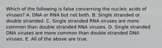 Which of the following is false concerning the nucleic acids of viruses? A. DNA or RNA but not both. B. Single stranded or double stranded. C. Single stranded RNA viruses are more common than double stranded RNA viruses. D. Single stranded DNA viruses are more common than double stranded DNA viruses. E. All of the above are true.