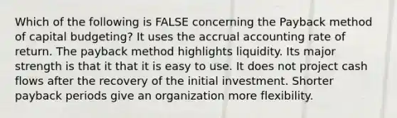 Which of the following is FALSE concerning the Payback method of capital budgeting? It uses the accrual accounting rate of return. The payback method highlights liquidity. Its major strength is that it that it is easy to use. It does not project cash flows after the recovery of the initial investment. Shorter payback periods give an organization more flexibility.