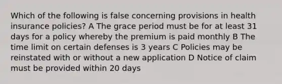 Which of the following is false concerning provisions in health insurance policies? A The grace period must be for at least 31 days for a policy whereby the premium is paid monthly B The time limit on certain defenses is 3 years C Policies may be reinstated with or without a new application D Notice of claim must be provided within 20 days