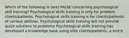 Which of the following is (are) FALSE concerning psychological skill training? Psychological skills training is only for problem clients/patients. Psychological skills training is for clients/patients of various abilities. Psychological skills training will not provide quick solutions to problems Psychological skills training has developed a knowledge base using elite clients/patients. a and b