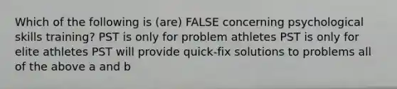 Which of the following is (are) FALSE concerning psychological skills training? PST is only for problem athletes PST is only for elite athletes PST will provide quick-fix solutions to problems all of the above a and b