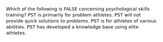 Which of the following is FALSE concerning psychological skills training? PST is primarily for problem athletes. PST will not provide quick solutions to problems. PST is for athletes of various abilities. PST has developed a knowledge base using elite athletes.