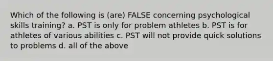 Which of the following is (are) FALSE concerning psychological skills training? a. PST is only for problem athletes b. PST is for athletes of various abilities c. PST will not provide quick solutions to problems d. all of the above