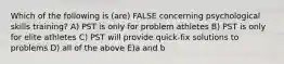 Which of the following is (are) FALSE concerning psychological skills training? A) PST is only for problem athletes B) PST is only for elite athletes C) PST will provide quick-fix solutions to problems D) all of the above E)a and b