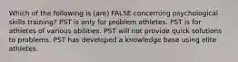 Which of the following is (are) FALSE concerning psychological skills training? PST is only for problem athletes. PST is for athletes of various abilities. PST will not provide quick solutions to problems. PST has developed a knowledge base using elite athletes.