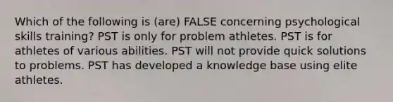 Which of the following is (are) FALSE concerning psychological skills training? PST is only for problem athletes. PST is for athletes of various abilities. PST will not provide quick solutions to problems. PST has developed a knowledge base using elite athletes.