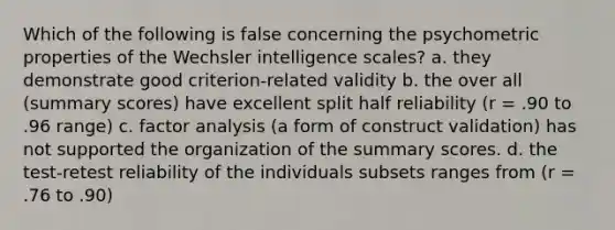 Which of the following is false concerning the psychometric properties of the Wechsler intelligence scales? a. they demonstrate good criterion-related validity b. the over all (summary scores) have excellent split half reliability (r = .90 to .96 range) c. factor analysis (a form of construct validation) has not supported the organization of the summary scores. d. the test-retest reliability of the individuals subsets ranges from (r = .76 to .90)