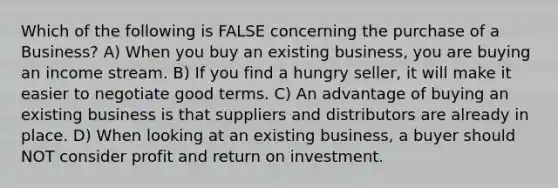 Which of the following is FALSE concerning the purchase of a Business? A) When you buy an existing business, you are buying an income stream. B) If you find a hungry seller, it will make it easier to negotiate good terms. C) An advantage of buying an existing business is that suppliers and distributors are already in place. D) When looking at an existing business, a buyer should NOT consider profit and return on investment.