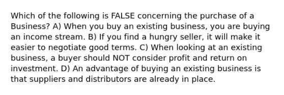 Which of the following is FALSE concerning the purchase of a Business? A) When you buy an existing business, you are buying an income stream. B) If you find a hungry seller, it will make it easier to negotiate good terms. C) When looking at an existing business, a buyer should NOT consider profit and return on investment. D) An advantage of buying an existing business is that suppliers and distributors are already in place.