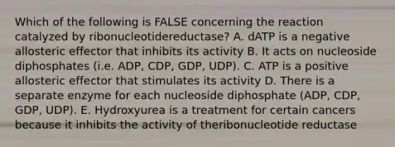 Which of the following is FALSE concerning the reaction catalyzed by ribonucleotidereductase? A. dATP is a negative allosteric effector that inhibits its activity B. It acts on nucleoside diphosphates (i.e. ADP, CDP, GDP, UDP). C. ATP is a positive allosteric effector that stimulates its activity D. There is a separate enzyme for each nucleoside diphosphate (ADP, CDP, GDP, UDP). E. Hydroxyurea is a treatment for certain cancers because it inhibits the activity of theribonucleotide reductase