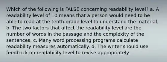 Which of the following is FALSE concerning readability level? a. A readability level of 10 means that a person would need to be able to read at the tenth-grade level to understand the material. b. The two factors that affect the readability level are the number of words in the passage and the complexity of the sentences. c. Many word processing programs calculate readability measures automatically. d. The writer should use feedback on readability level to revise appropriately.