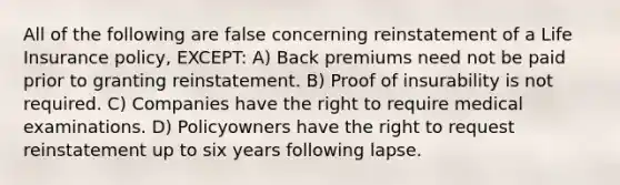 All of the following are false concerning reinstatement of a Life Insurance policy, EXCEPT: A) Back premiums need not be paid prior to granting reinstatement. B) Proof of insurability is not required. C) Companies have the right to require medical examinations. D) Policyowners have the right to request reinstatement up to six years following lapse.