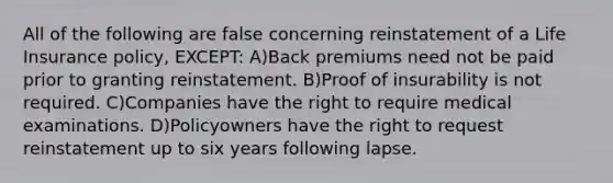 All of the following are false concerning reinstatement of a Life Insurance policy, EXCEPT: A)Back premiums need not be paid prior to granting reinstatement. B)Proof of insurability is not required. C)Companies have the right to require medical examinations. D)Policyowners have the right to request reinstatement up to six years following lapse.