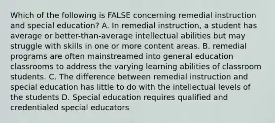 Which of the following is FALSE concerning remedial instruction and special education? A. In remedial instruction, a student has average or better-than-average intellectual abilities but may struggle with skills in one or more content areas. B. remedial programs are often mainstreamed into general education classrooms to address the varying learning abilities of classroom students. C. The difference between remedial instruction and special education has little to do with the intellectual levels of the students D. Special education requires qualified and credentialed special educators