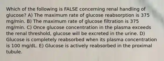 Which of the following is FALSE concerning renal handling of glucose? A) The maximum rate of glucose reabsorption is 375 mg/min. B) The maximum rate of glucose filtration is 375 mg/min. C) Once glucose concentration in the plasma exceeds the renal threshold, glucose will be excreted in the urine. D) Glucose is completely reabsorbed when its plasma concentration is 100 mg/dL. E) Glucose is actively reabsorbed in the proximal tubule.