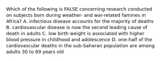 Which of the following is FALSE concerning research conducted on subjects born during weather- and war-related famines in Africa? A. infectious disease accounts for the majority of deaths B. cardiovascular disease is now the second leading cause of death in adults C. low birth weight is associated with higher blood pressure in childhood and adolescence D. one-half of the cardiovascular deaths in the sub-Saharan population are among adults 30 to 69 years old