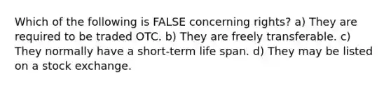 Which of the following is FALSE concerning rights? a) They are required to be traded OTC. b) They are freely transferable. c) They normally have a short-term life span. d) They may be listed on a stock exchange.