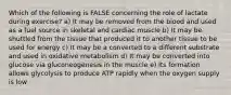 Which of the following is FALSE concerning the role of lactate during exercise? a) It may be removed from the blood and used as a fuel source in skeletal and cardiac muscle b) It may be shuttled from the tissue that produced it to another tissue to be used for energy c) It may be a converted to a different substrate and used in oxidative metabolism d) It may be converted into glucose via gluconeogenesis in the muscle e) Its formation allows glycolysis to produce ATP rapidly when the oxygen supply is low