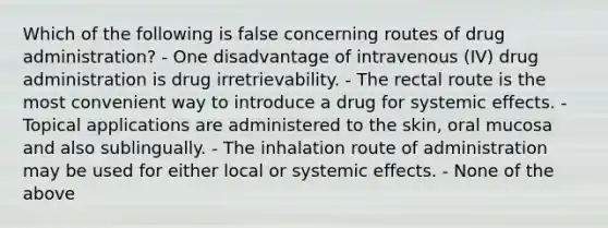 Which of the following is false concerning routes of drug administration? - One disadvantage of intravenous (IV) drug administration is drug irretrievability. - The rectal route is the most convenient way to introduce a drug for systemic effects. - Topical applications are administered to the skin, oral mucosa and also sublingually. - The inhalation route of administration may be used for either local or systemic effects. - None of the above