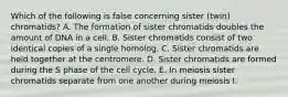 Which of the following is false concerning sister (twin) chromatids? A. The formation of sister chromatids doubles the amount of DNA in a cell. B. Sister chromatids consist of two identical copies of a single homolog. C. Sister chromatids are held together at the centromere. D. Sister chromatids are formed during the S phase of the cell cycle. E. In meiosis sister chromatids separate from one another during meiosis I.