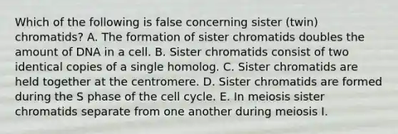 Which of the following is false concerning sister (twin) chromatids? A. The formation of sister chromatids doubles the amount of DNA in a cell. B. Sister chromatids consist of two identical copies of a single homolog. C. Sister chromatids are held together at the centromere. D. Sister chromatids are formed during the S phase of the <a href='https://www.questionai.com/knowledge/keQNMM7c75-cell-cycle' class='anchor-knowledge'>cell cycle</a>. E. In meiosis sister chromatids separate from one another during meiosis I.