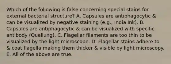 Which of the following is false concerning special stains for external bacterial structure? A. Capsules are antiphagocytic & can be visualized by negative staining (e.g., India Ink). B. Capsules are antiphagocytic & can be visualized with specific antibody (Quellung). C. Flagellar filaments are too thin to be visualized by the light microscope. D. Flagellar stains adhere to & coat flagella making them thicker & visible by light microscopy. E. All of the above are true.