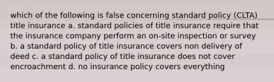 which of the following is false concerning standard policy (CLTA) title insurance a. standard policies of title insurance require that the insurance company perform an on-site inspection or survey b. a standard policy of title insurance covers non delivery of deed c. a standard policy of title insurance does not cover encroachment d. no insurance policy covers everything