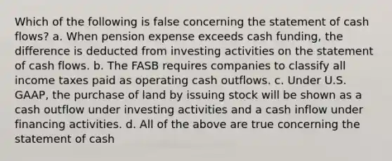 Which of the following is false concerning the statement of cash flows? a. When pension expense exceeds cash funding, the difference is deducted from investing activities on the statement of cash flows. b. The FASB requires companies to classify all income taxes paid as operating cash outflows. c. Under U.S. GAAP, the purchase of land by issuing stock will be shown as a cash outflow under investing activities and a cash inflow under financing activities. d. All of the above are true concerning the statement of cash