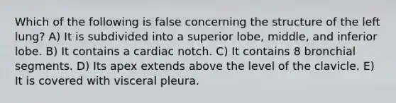 Which of the following is false concerning the structure of the left lung? A) It is subdivided into a superior lobe, middle, and inferior lobe. B) It contains a cardiac notch. C) It contains 8 bronchial segments. D) Its apex extends above the level of the clavicle. E) It is covered with visceral pleura.