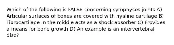 Which of the following is FALSE concerning symphyses joints A) Articular surfaces of bones are covered with hyaline cartilage B) Fibrocartilage in the middle acts as a shock absorber C) Provides a means for bone growth D) An example is an intervertebral disc?