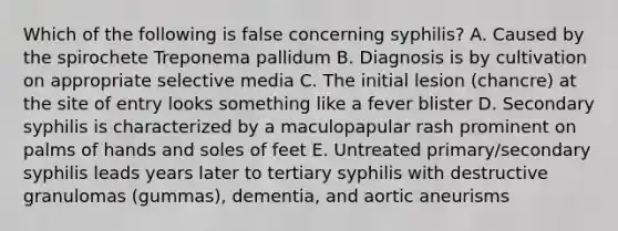 Which of the following is false concerning syphilis? A. Caused by the spirochete Treponema pallidum B. Diagnosis is by cultivation on appropriate selective media C. The initial lesion (chancre) at the site of entry looks something like a fever blister D. Secondary syphilis is characterized by a maculopapular rash prominent on palms of hands and soles of feet E. Untreated primary/secondary syphilis leads years later to tertiary syphilis with destructive granulomas (gummas), dementia, and aortic aneurisms