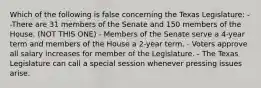 Which of the following is false concerning the Texas Legislature: --There are 31 members of the Senate and 150 members of the House. (NOT THIS ONE) - Members of the Senate serve a 4-year term and members of the House a 2-year term. - Voters approve all salary increases for member of the Legislature. - The Texas Legislature can call a special session whenever pressing issues arise.