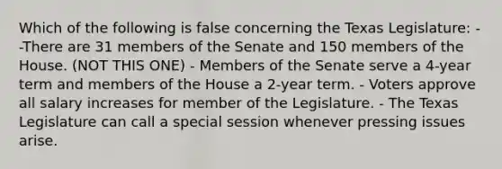 Which of the following is false concerning the Texas Legislature: --There are 31 members of the Senate and 150 members of the House. (NOT THIS ONE) - Members of the Senate serve a 4-year term and members of the House a 2-year term. - Voters approve all salary increases for member of the Legislature. - The Texas Legislature can call a special session whenever pressing issues arise.